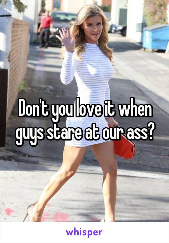 Don't you love it when guys stare at our ass?