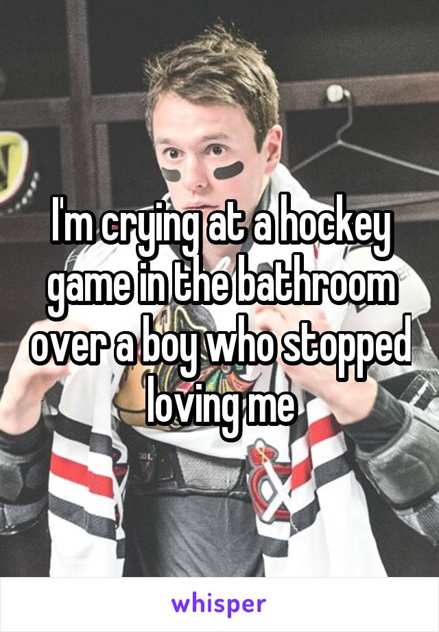 I'm crying at a hockey game in the bathroom over a boy who stopped loving me