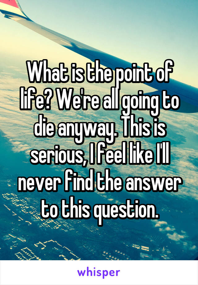 What is the point of life? We're all going to die anyway. This is serious, I feel like I'll never find the answer to this question.