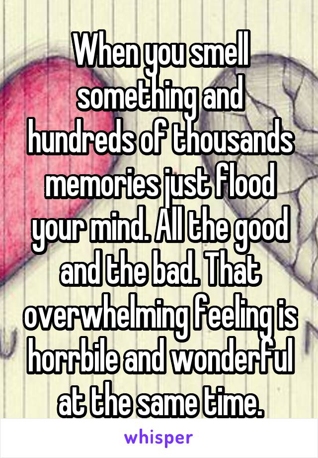 When you smell something and hundreds of thousands memories just flood your mind. All the good and the bad. That overwhelming feeling is horrbile and wonderful at the same time.