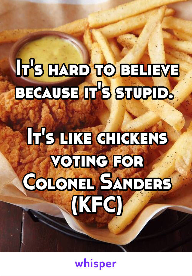 It's hard to believe because it's stupid. 

It's like chickens voting for Colonel Sanders (KFC)