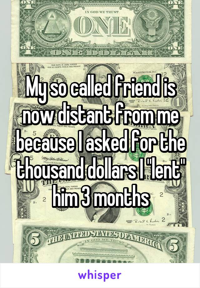 My so called friend is now distant from me because I asked for the thousand dollars I "lent" him 3 months