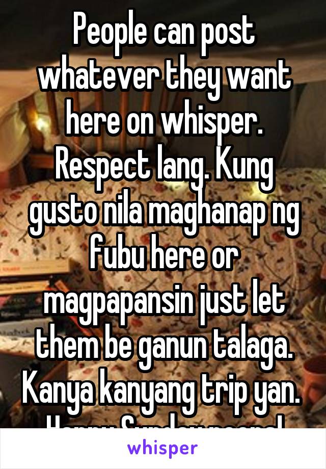 People can post whatever they want here on whisper. Respect lang. Kung gusto nila maghanap ng fubu here or magpapansin just let them be ganun talaga. Kanya kanyang trip yan. 
Happy Sunday peeps!