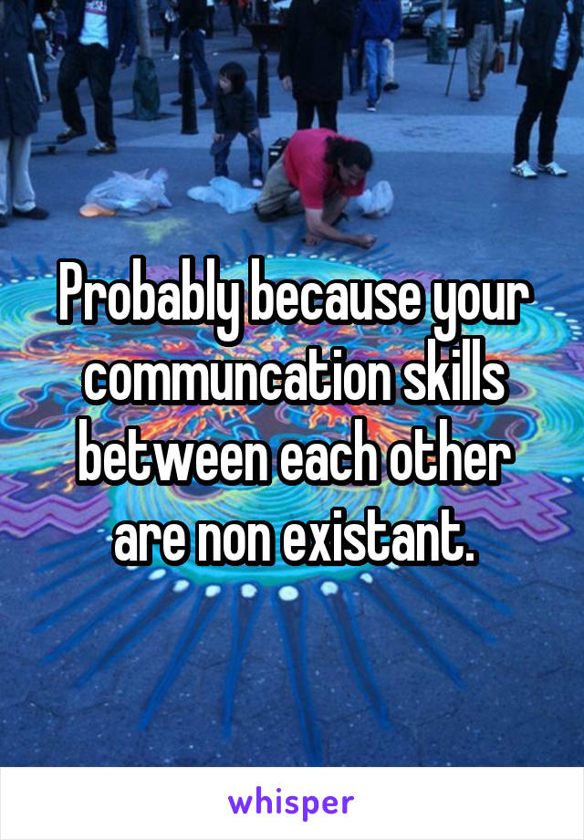 Probably because your communcation skills between each other are non existant.