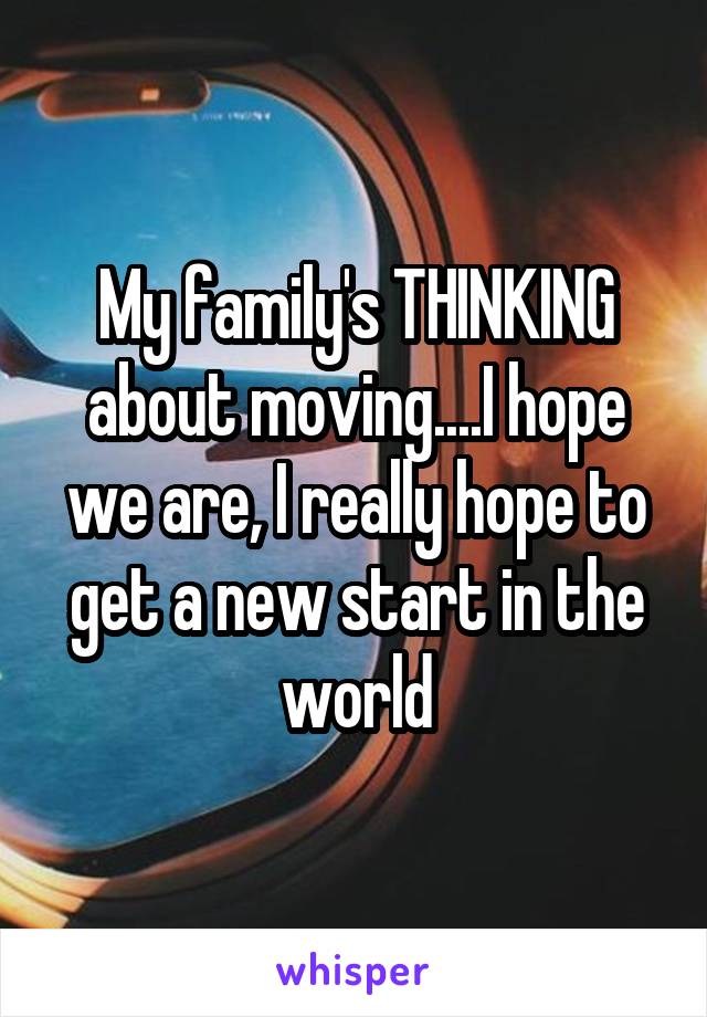 My family's THINKING about moving....I hope we are, I really hope to get a new start in the world