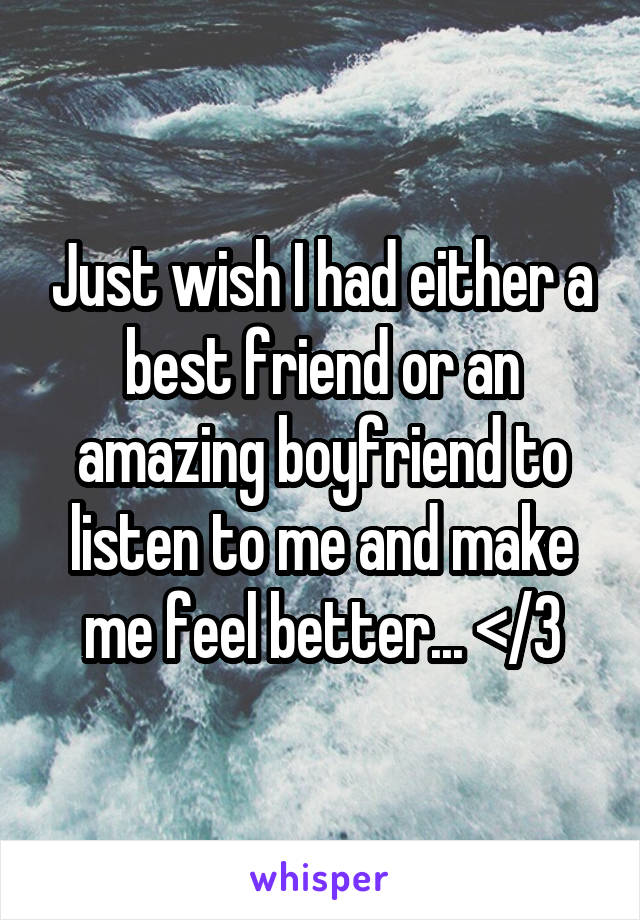 Just wish I had either a best friend or an amazing boyfriend to listen to me and make me feel better... </3