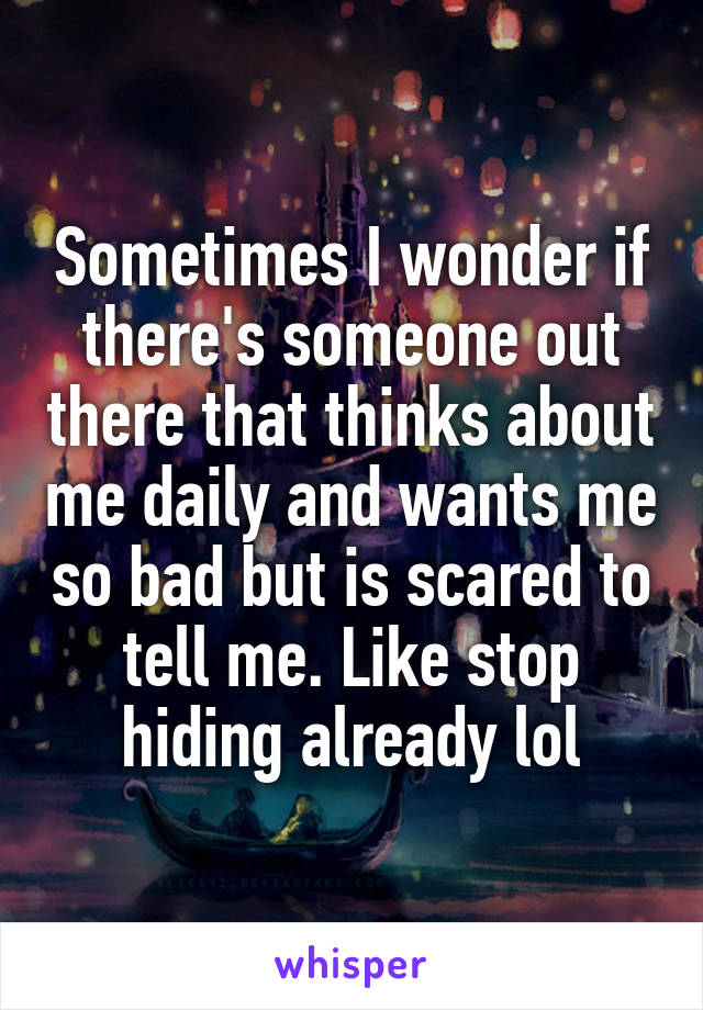 Sometimes I wonder if there's someone out there that thinks about me daily and wants me so bad but is scared to tell me. Like stop hiding already lol