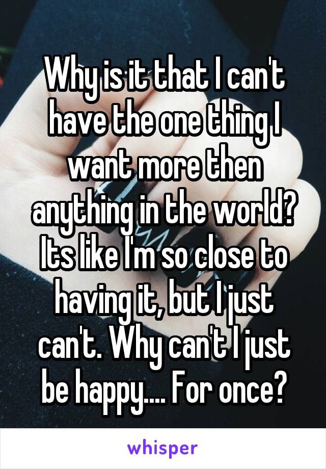 Why is it that I can't have the one thing I want more then anything in the world? Its like I'm so close to having it, but I just can't. Why can't I just be happy.... For once?