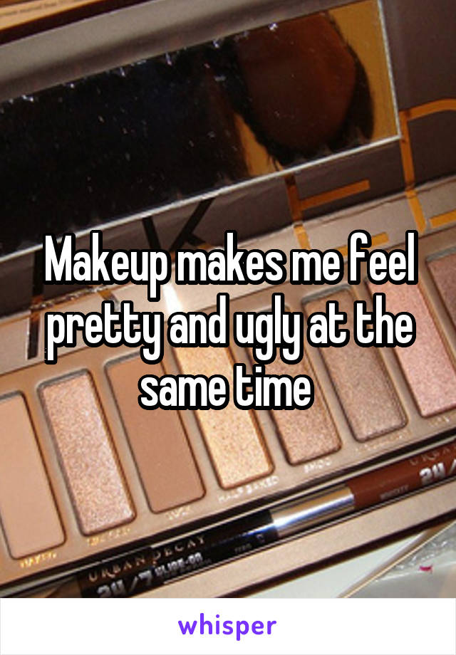 Makeup makes me feel pretty and ugly at the same time 