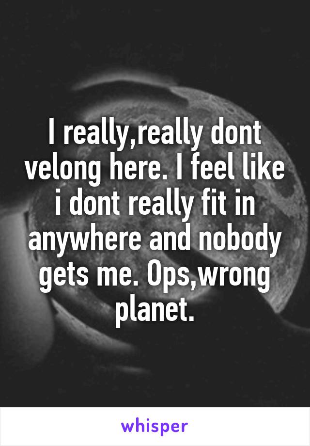 I really,really dont velong here. I feel like i dont really fit in anywhere and nobody gets me. Ops,wrong planet.