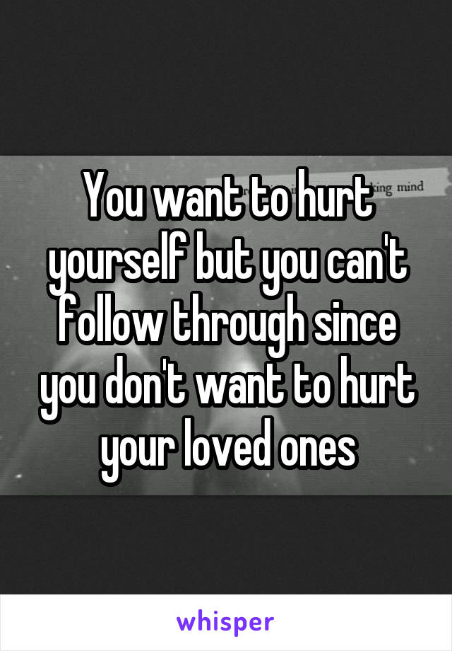 You want to hurt yourself but you can't follow through since you don't want to hurt your loved ones