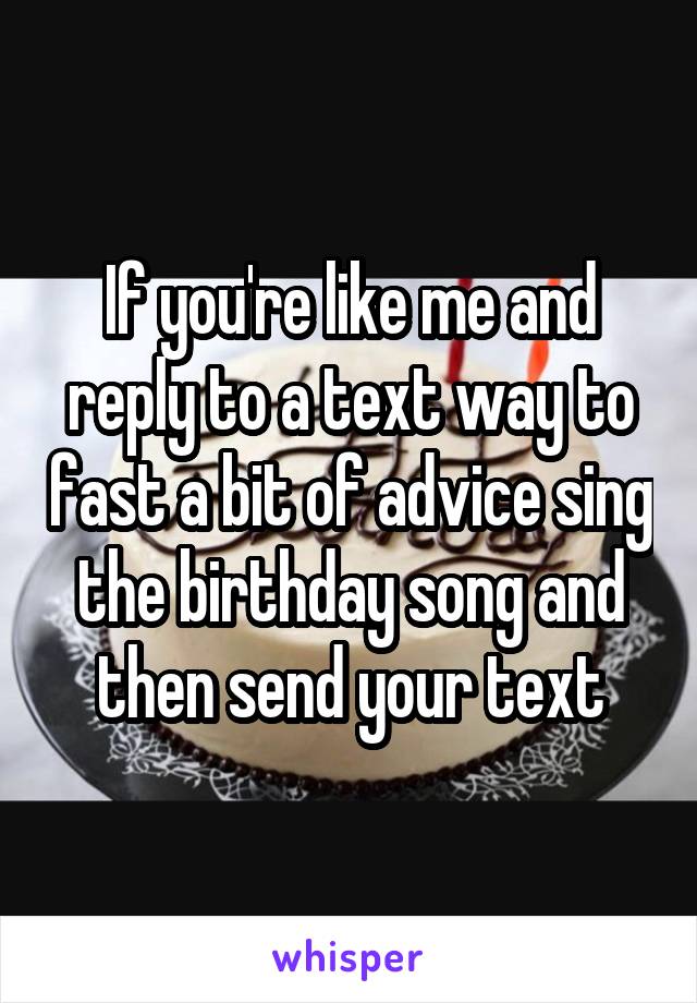 If you're like me and reply to a text way to fast a bit of advice sing the birthday song and then send your text