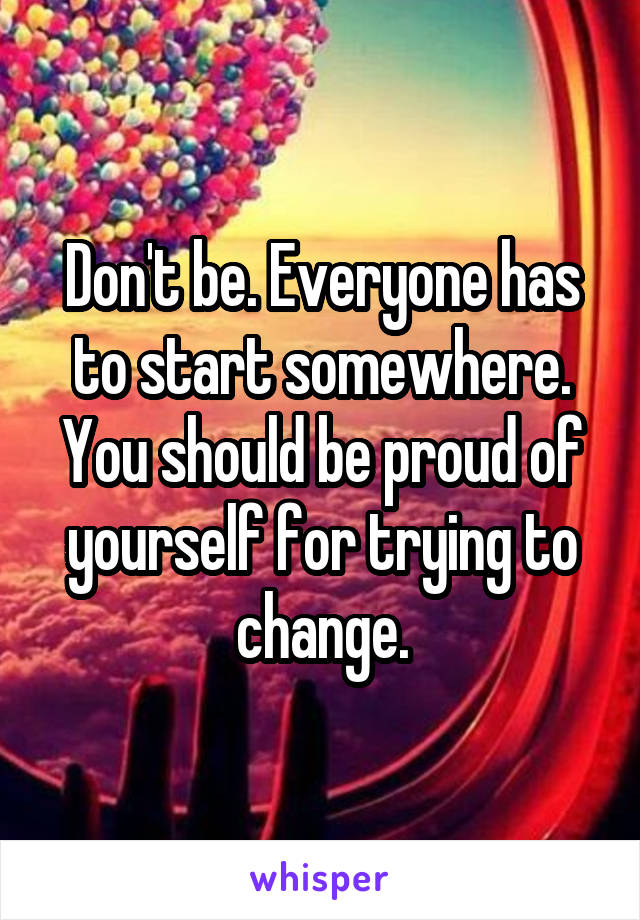 Don't be. Everyone has to start somewhere. You should be proud of yourself for trying to change.