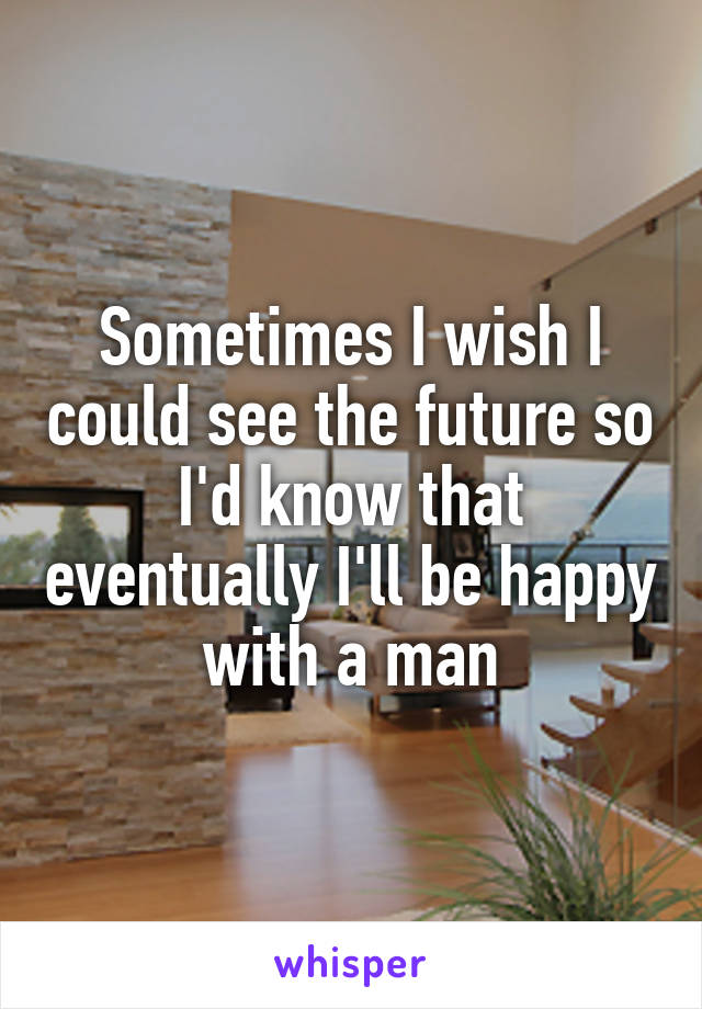 Sometimes I wish I could see the future so I'd know that eventually I'll be happy with a man