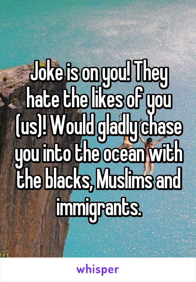 Joke is on you! They hate the likes of you (us)! Would gladly chase you into the ocean with the blacks, Muslims and immigrants.