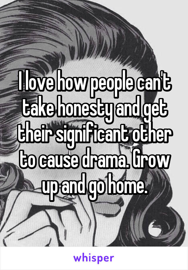 I love how people can't take honesty and get their significant other to cause drama. Grow up and go home.