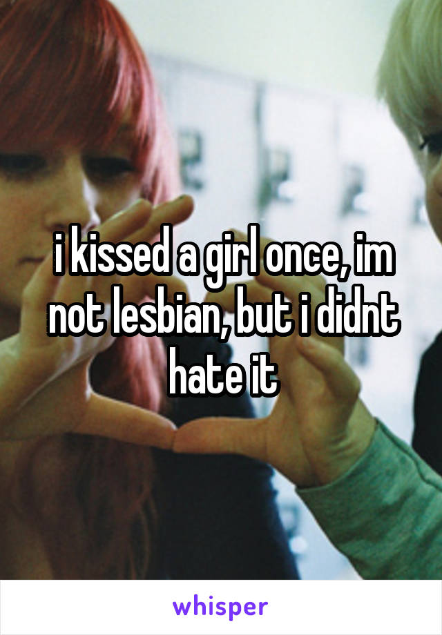 i kissed a girl once, im not lesbian, but i didnt hate it