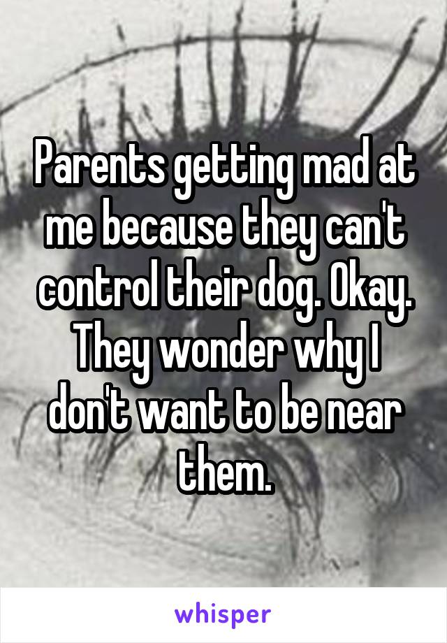 Parents getting mad at me because they can't control their dog. Okay. They wonder why I don't want to be near them.