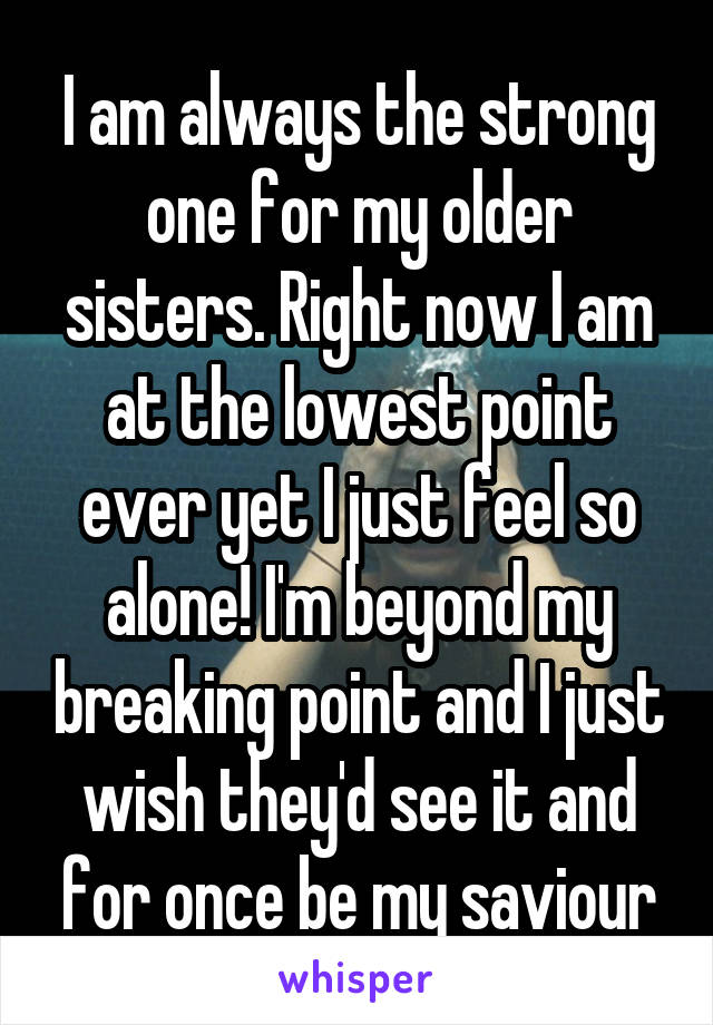 I am always the strong one for my older sisters. Right now I am at the lowest point ever yet I just feel so alone! I'm beyond my breaking point and I just wish they'd see it and for once be my saviour