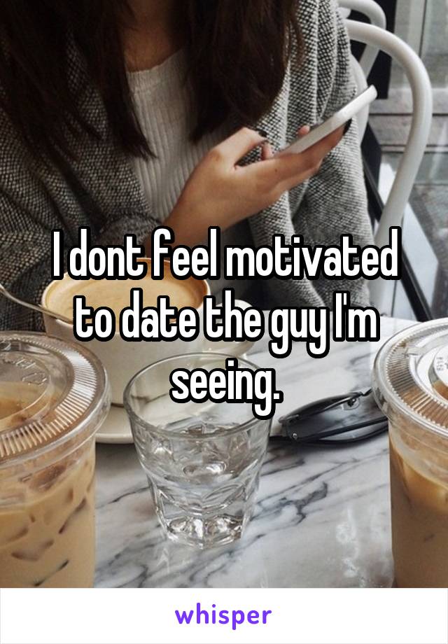 I dont feel motivated to date the guy I'm seeing.