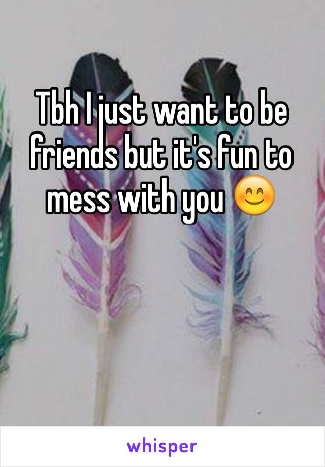 Tbh I just want to be friends but it's fun to mess with you 😊