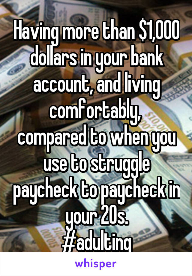 Having more than $1,000 dollars in your bank account, and living comfortably, 
compared to when you use to struggle paycheck to paycheck in your 20s.
#adulting