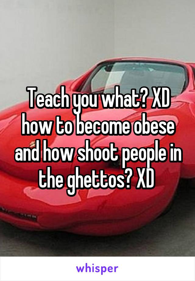 Teach you what? XD how to become obese and how shoot people in the ghettos? XD 