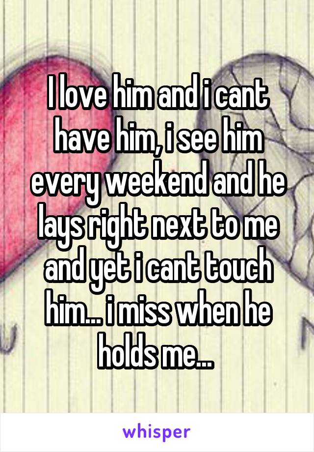 I love him and i cant have him, i see him every weekend and he lays right next to me and yet i cant touch him... i miss when he holds me... 