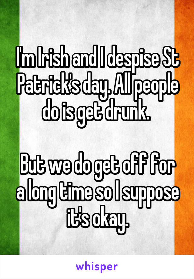 I'm Irish and I despise St Patrick's day. All people do is get drunk. 

But we do get off for a long time so I suppose it's okay.