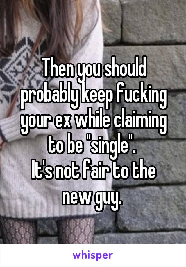 Then you should probably keep fucking your ex while claiming to be "single". 
It's not fair to the new guy. 