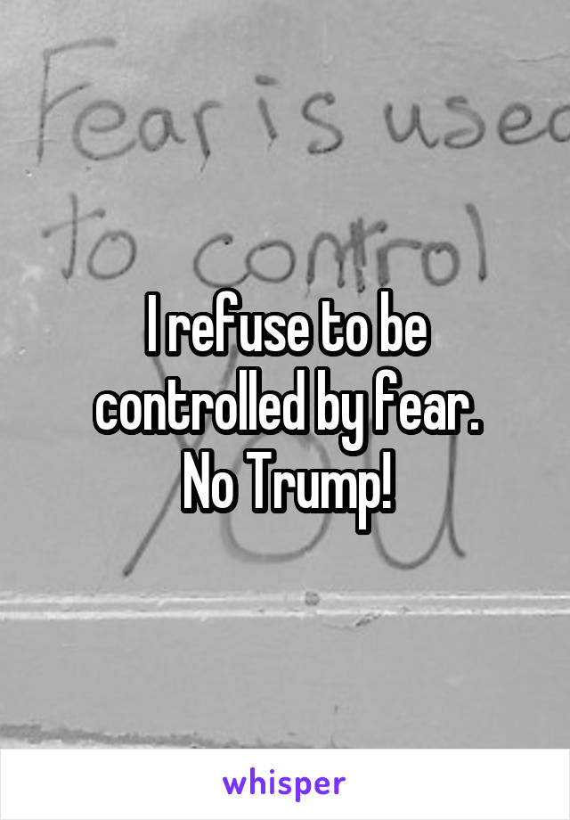 I refuse to be controlled by fear.
No Trump!