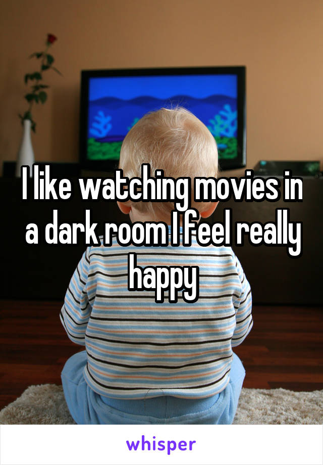 I like watching movies in a dark room I feel really happy