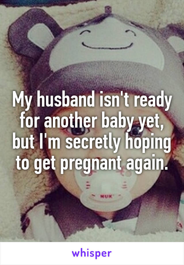 My husband isn't ready for another baby yet, but I'm secretly hoping to get pregnant again.