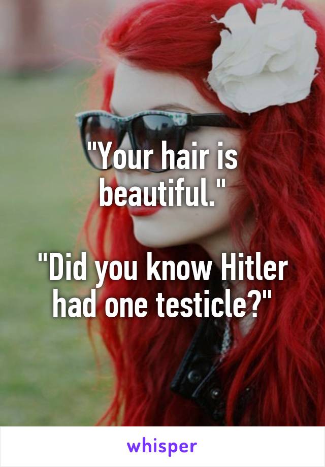 "Your hair is beautiful."

"Did you know Hitler had one testicle?"