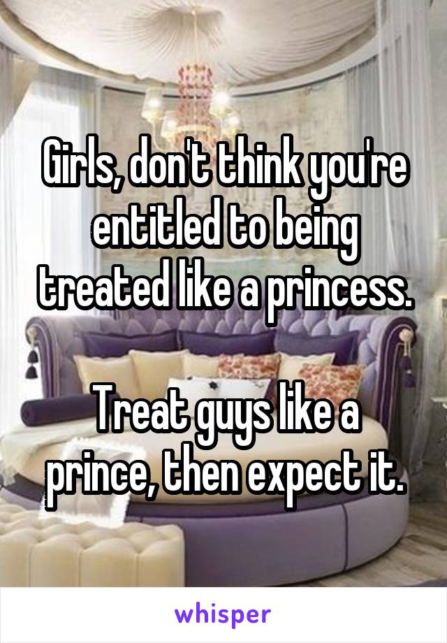 Girls, don't think you're entitled to being treated like a princess.

Treat guys like a prince, then expect it.