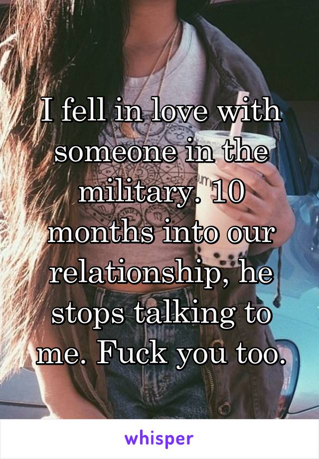 I fell in love with someone in the military. 10 months into our relationship, he stops talking to me. Fuck you too.