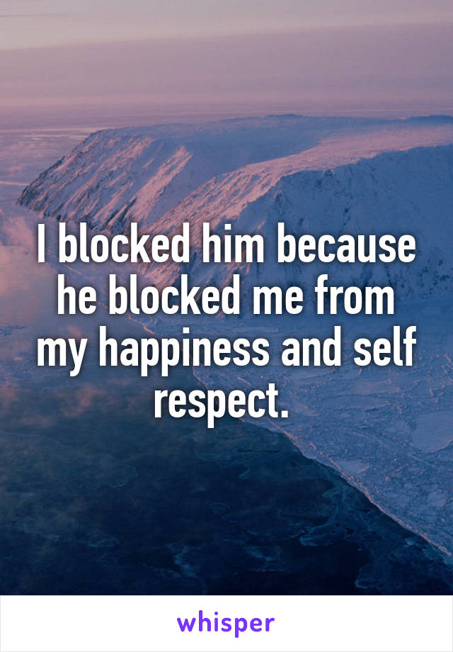 I blocked him because he blocked me from my happiness and self respect. 