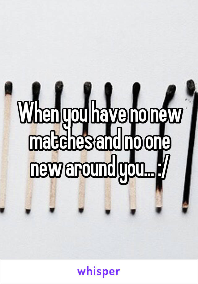 When you have no new matches and no one new around you... :/