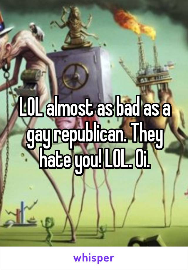 LOL almost as bad as a gay republican. They hate you! LOL. Oi.