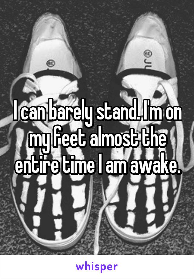 I can barely stand. I'm on my feet almost the entire time I am awake.