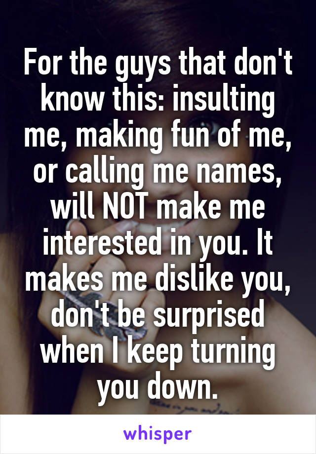 For the guys that don't know this: insulting me, making fun of me, or calling me names, will NOT make me interested in you. It makes me dislike you, don't be surprised when I keep turning you down.