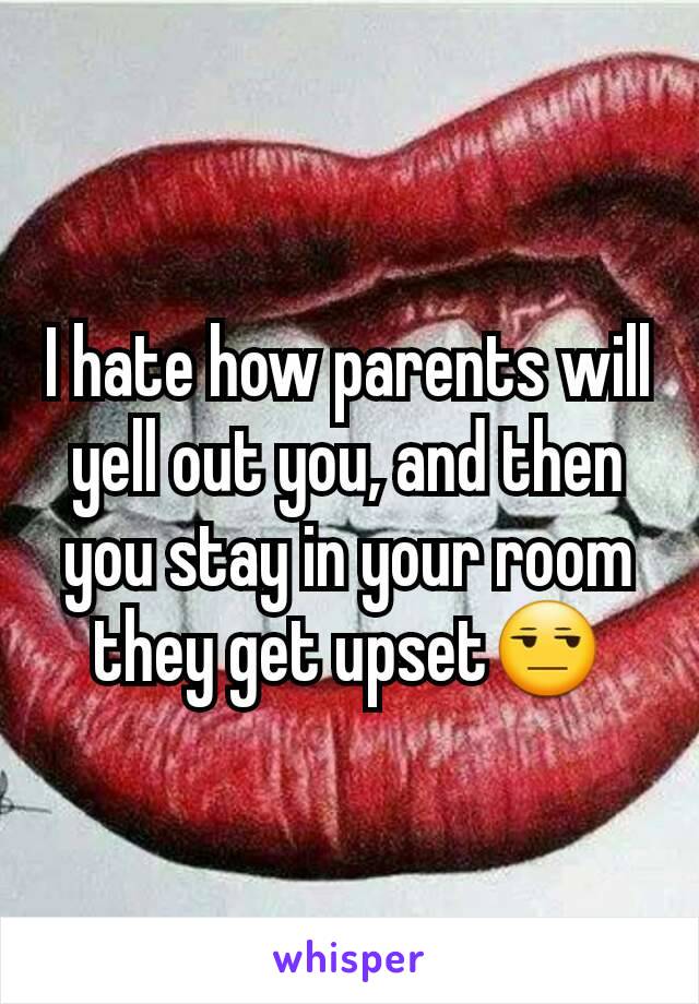 I hate how parents will yell out you, and then you stay in your room they get upset😒