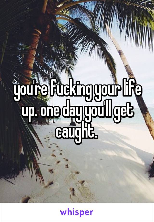 you're fucking your life up. one day you'll get caught. 