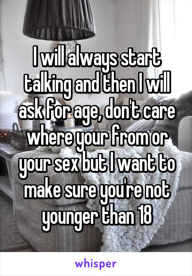 I will always start talking and then I will ask for age, don't care where your from or your sex but I want to make sure you're not younger than 18