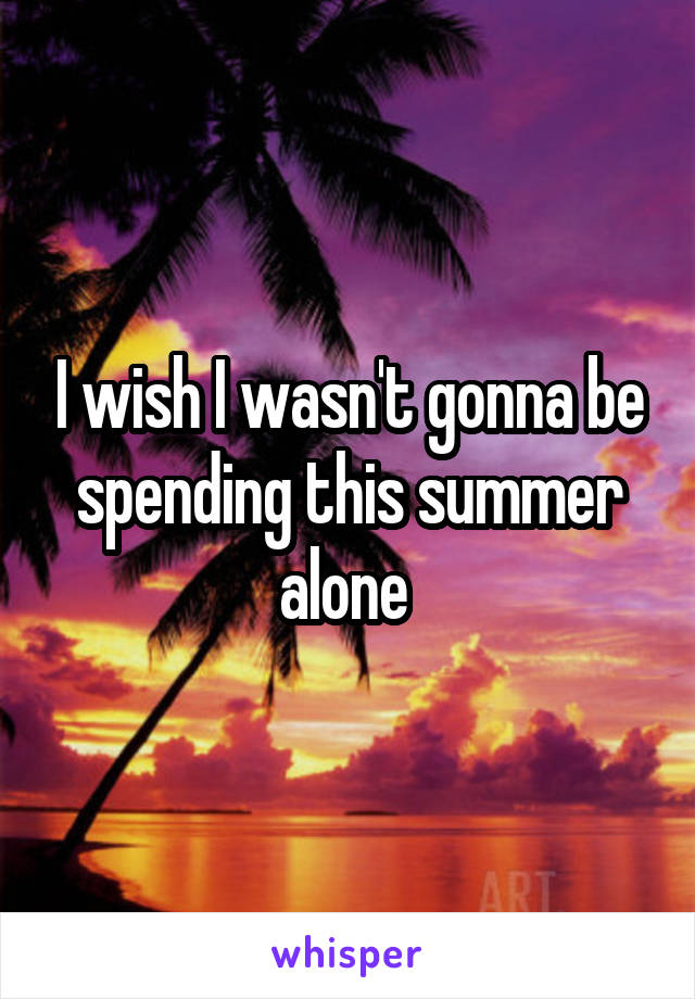 I wish I wasn't gonna be spending this summer alone 