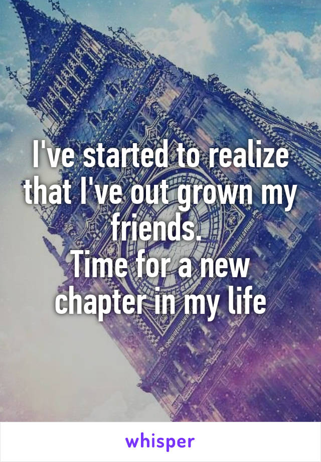 I've started to realize that I've out grown my friends. 
Time for a new chapter in my life