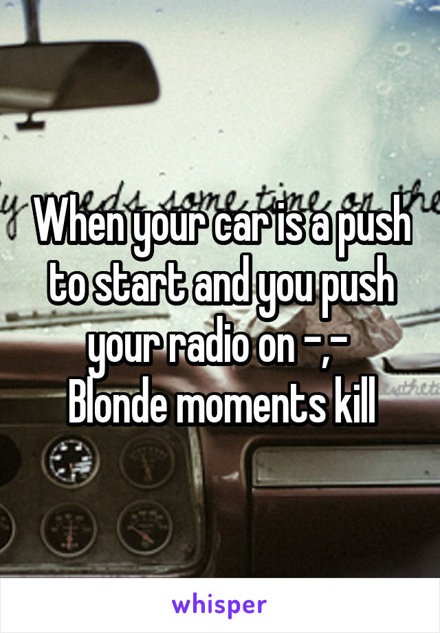 When your car is a push to start and you push your radio on -,- 
Blonde moments kill