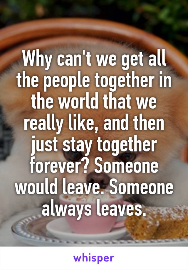 Why can't we get all the people together in the world that we really like, and then just stay together forever? Someone would leave. Someone always leaves.