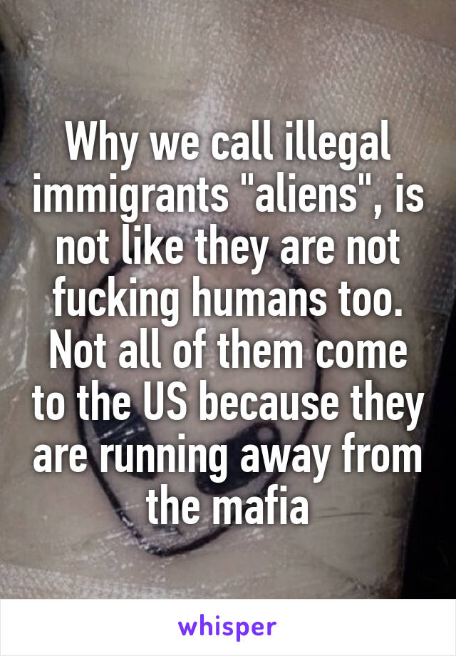 Why we call illegal immigrants "aliens", is not like they are not fucking humans too.
Not all of them come to the US because they are running away from the mafia