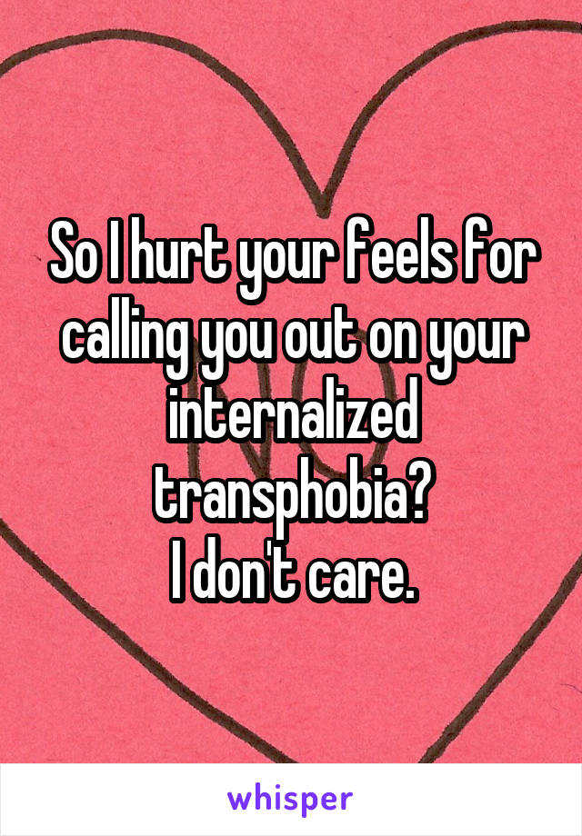 So I hurt your feels for calling you out on your internalized transphobia?
I don't care.